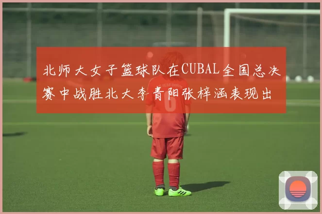 北师大女子篮球队在CUBAL全国总决赛中战胜北大李青阳张梓涵表现出色助力胜利