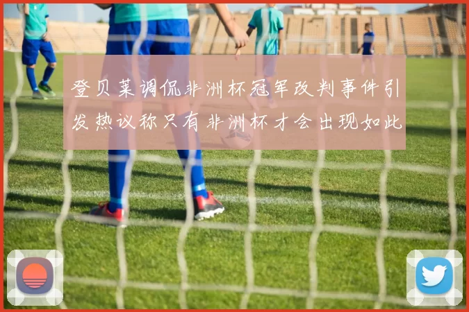 登贝莱调侃非洲杯冠军改判事件引发热议称只有非洲杯才会出现如此疯狂情况