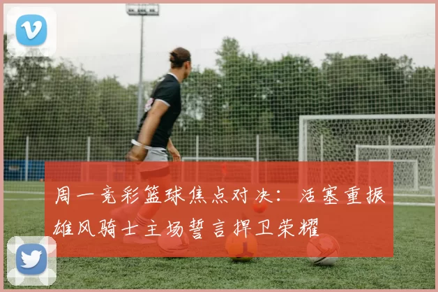周一竞彩篮球焦点对决：活塞重振雄风骑士主场誓言捍卫荣耀