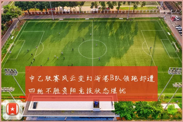 中乙联赛风云变幻海港B队领跑却遭四轮不胜贵阳竞技状态堪忧