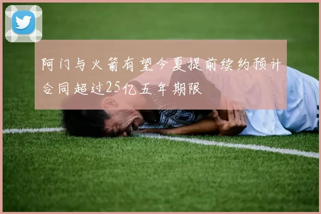 阿门与火箭有望今夏提前续约预计合同超过25亿五年期限