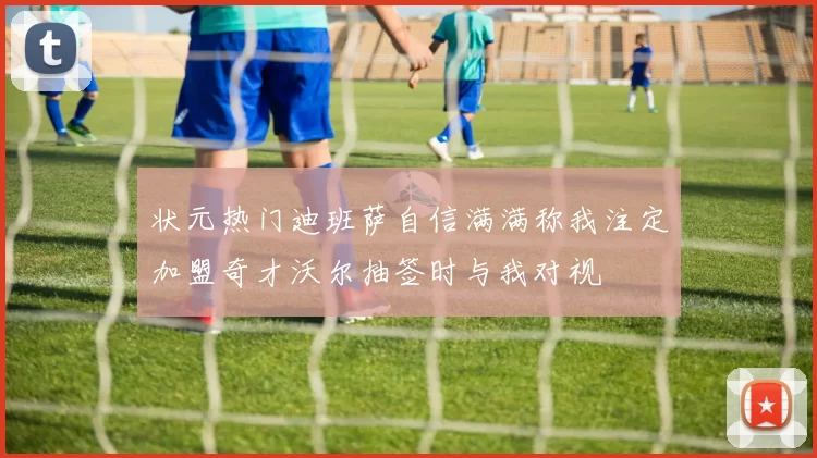 状元热门迪班萨自信满满称我注定加盟奇才沃尔抽签时与我对视