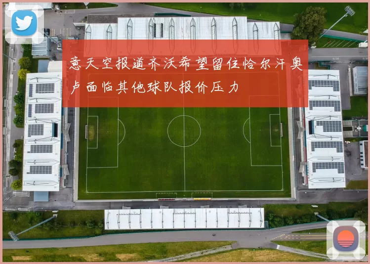 意天空报道齐沃希望留住恰尔汗奥卢面临其他球队报价压力