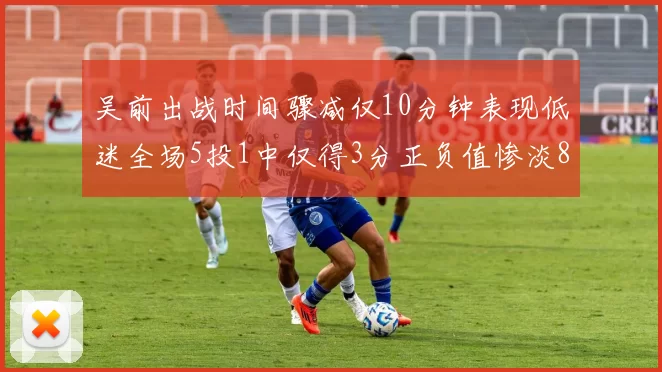 吴前出战时间骤减仅10分钟表现低迷全场5投1中仅得3分正负值惨淡8