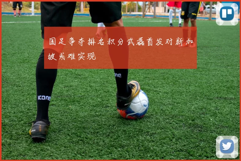 国足争夺排名积分武磊首发对新加坡或难实现