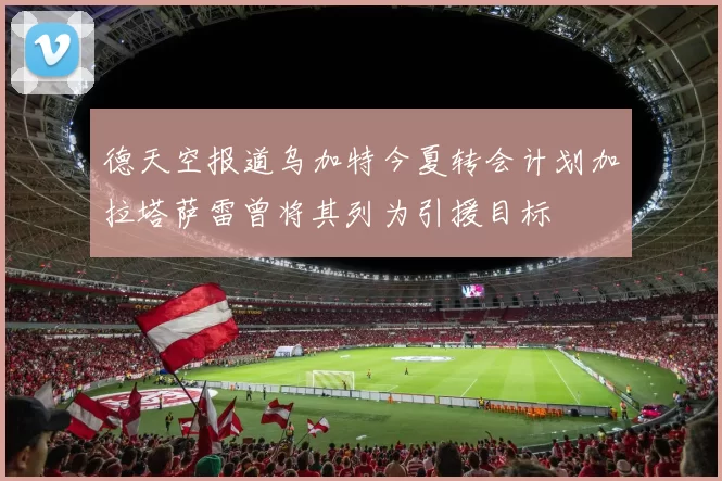 德天空报道乌加特今夏转会计划加拉塔萨雷曾将其列为引援目标