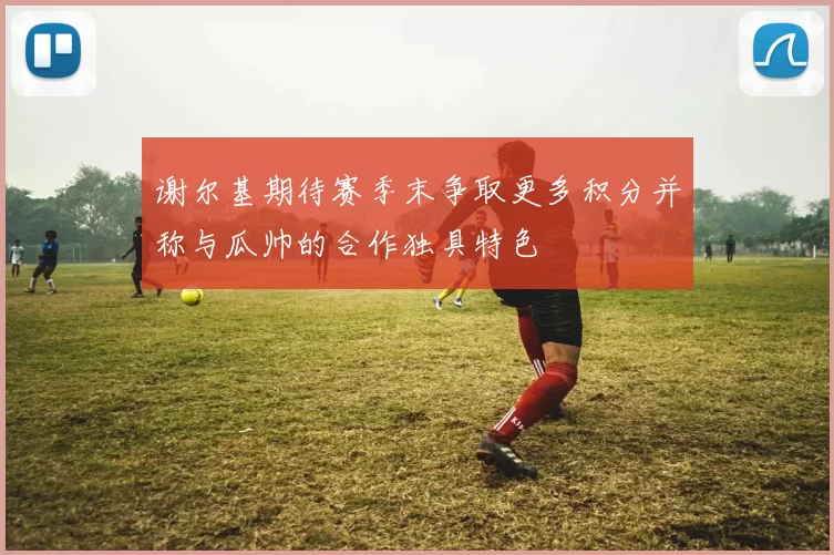 谢尔基期待赛季末争取更多积分并称与瓜帅的合作独具特色