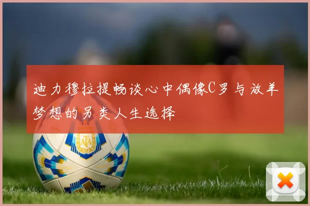 迪力穆拉提畅谈心中偶像C罗与放羊梦想的另类人生选择
