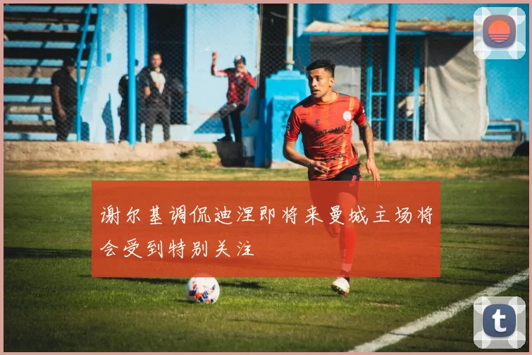 谢尔基调侃迪涅即将来曼城主场将会受到特别关注