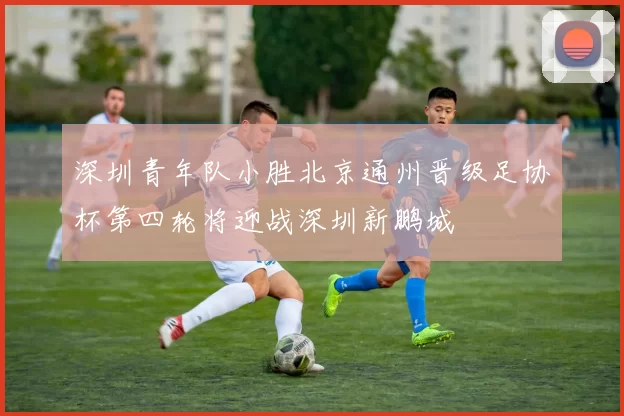 深圳青年队小胜北京通州晋级足协杯第四轮将迎战深圳新鹏城