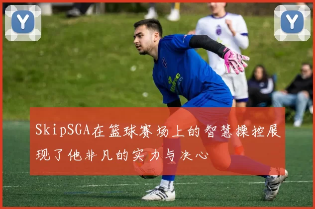 SkipSGA在篮球赛场上的智慧操控展现了他非凡的实力与决心