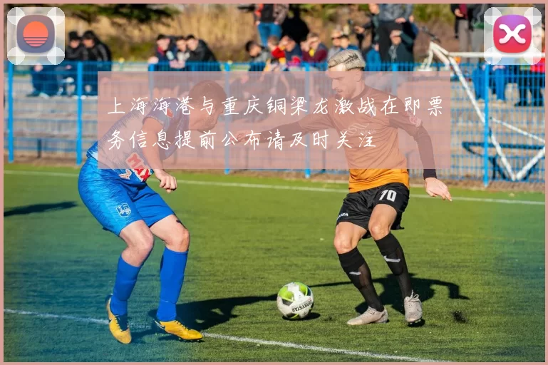 上海海港与重庆铜梁龙激战在即票务信息提前公布请及时关注