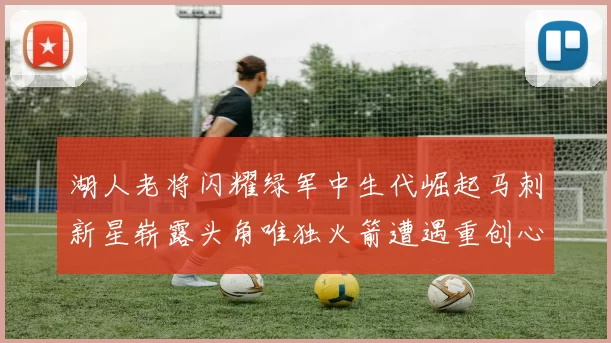 湖人老将闪耀绿军中生代崛起马刺新星崭露头角唯独火箭遭遇重创心碎不已