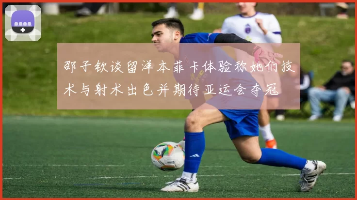 邵子钦谈留洋本菲卡体验称她们技术与射术出色并期待亚运会夺冠