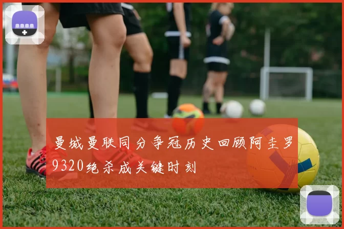 曼城曼联同分争冠历史回顾阿圭罗9320绝杀成关键时刻
